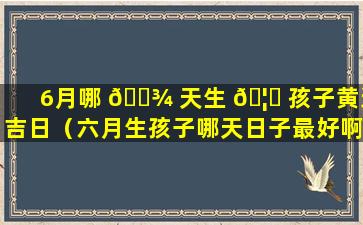 6月哪 🌾 天生 🦊 孩子黄道吉日（六月生孩子哪天日子最好啊2021）